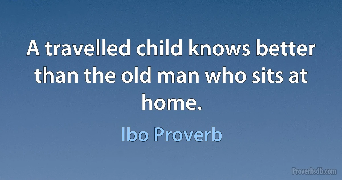 A travelled child knows better than the old man who sits at home. (Ibo Proverb)