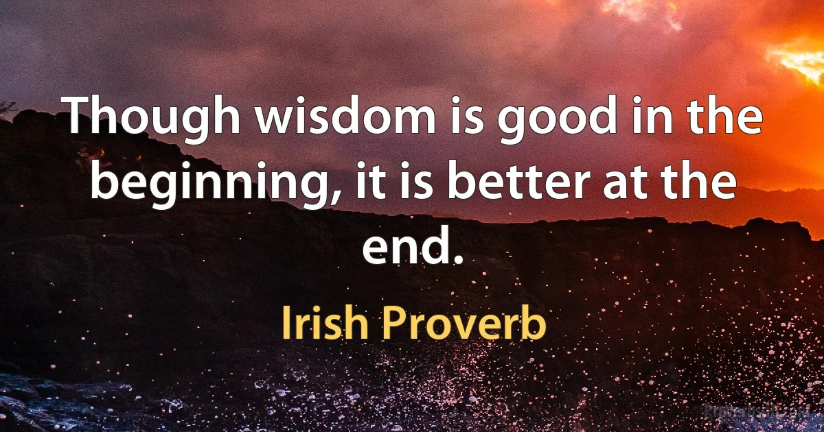 Though wisdom is good in the beginning, it is better at the end. (Irish Proverb)