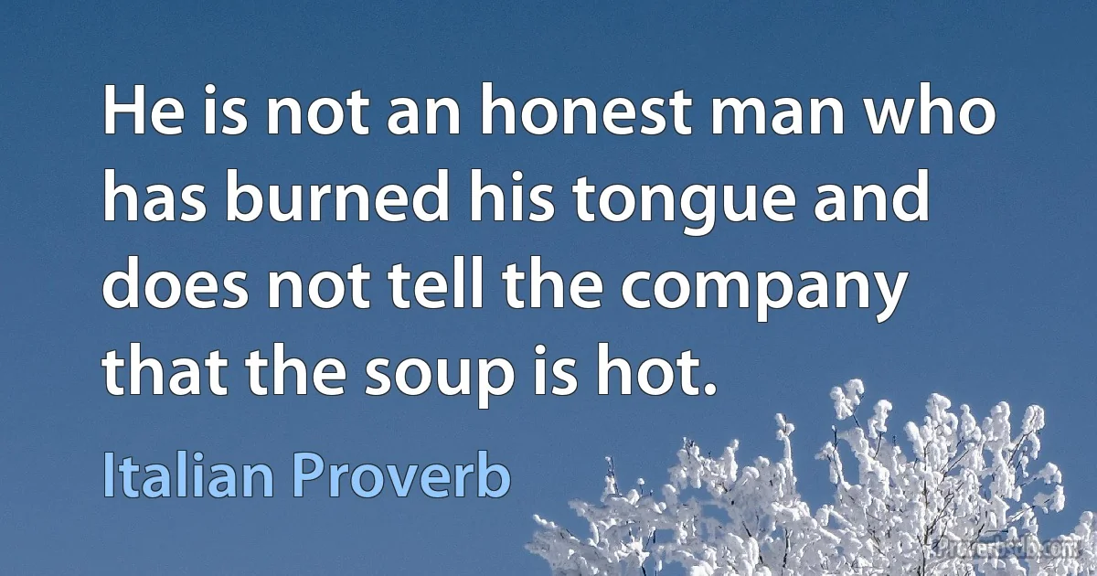 He is not an honest man who has burned his tongue and does not tell the company that the soup is hot. (Italian Proverb)