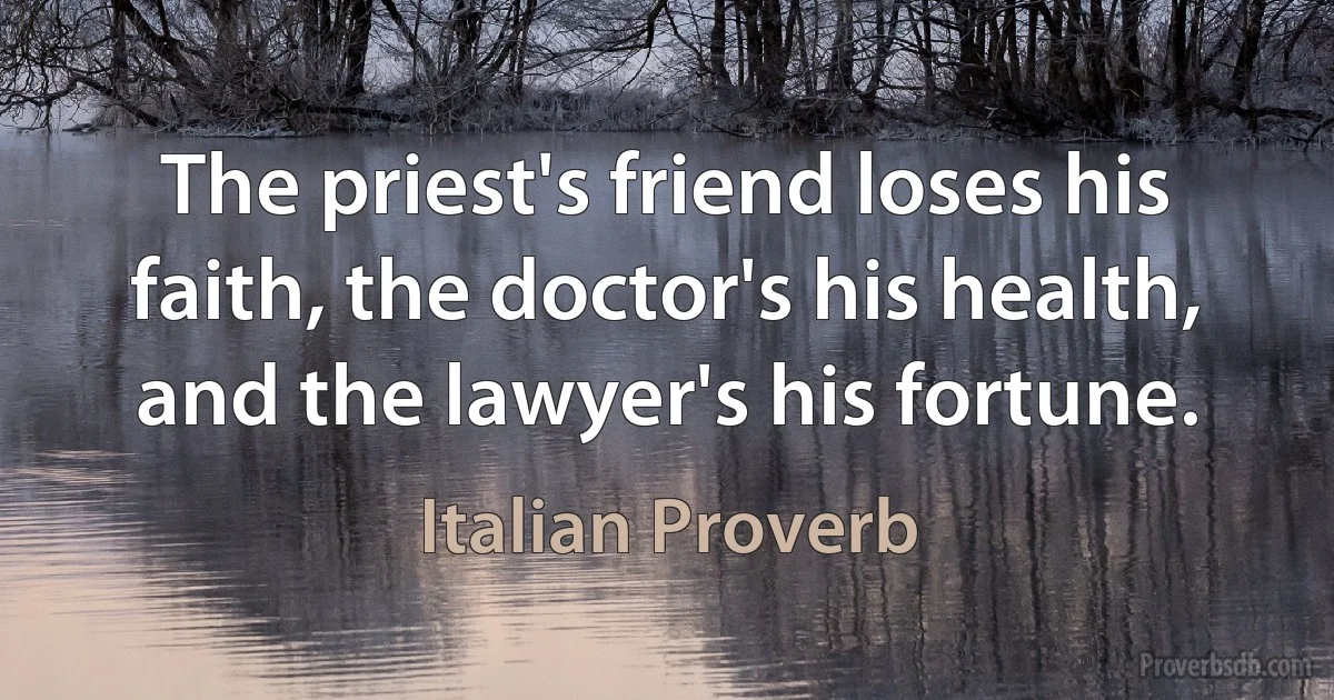 The priest's friend loses his faith, the doctor's his health, and the lawyer's his fortune. (Italian Proverb)