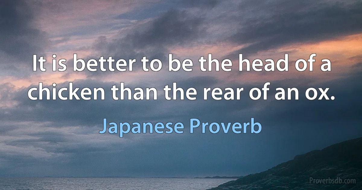 It is better to be the head of a chicken than the rear of an ox. (Japanese Proverb)