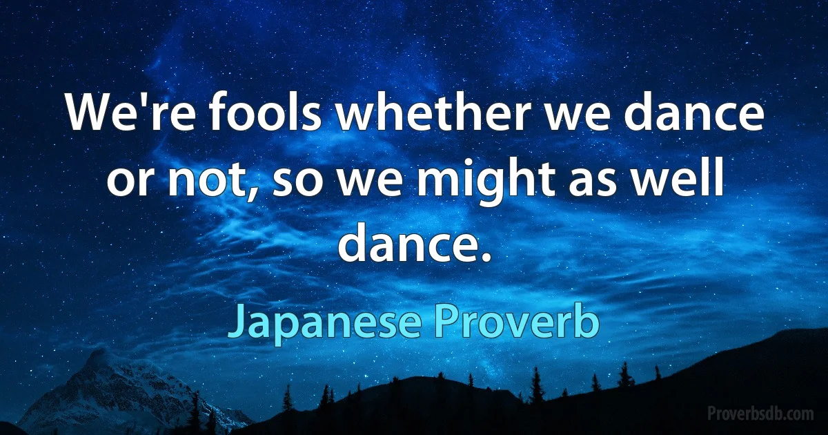 We're fools whether we dance or not, so we might as well dance. (Japanese Proverb)