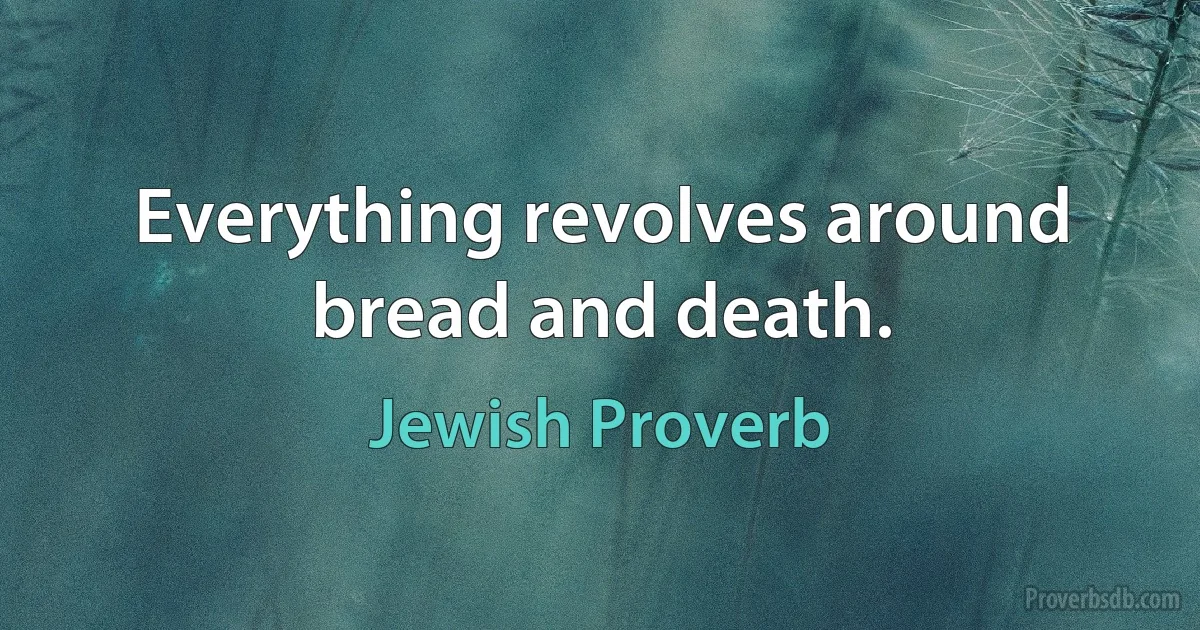 Everything revolves around bread and death. (Jewish Proverb)