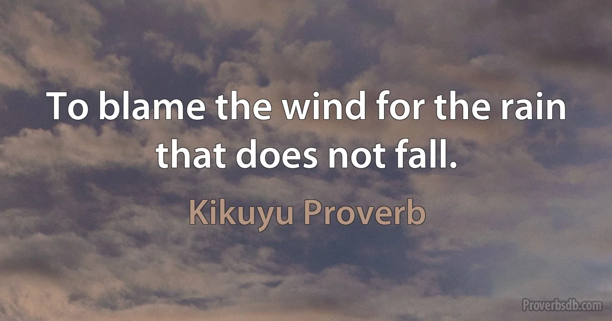 To blame the wind for the rain that does not fall. (Kikuyu Proverb)