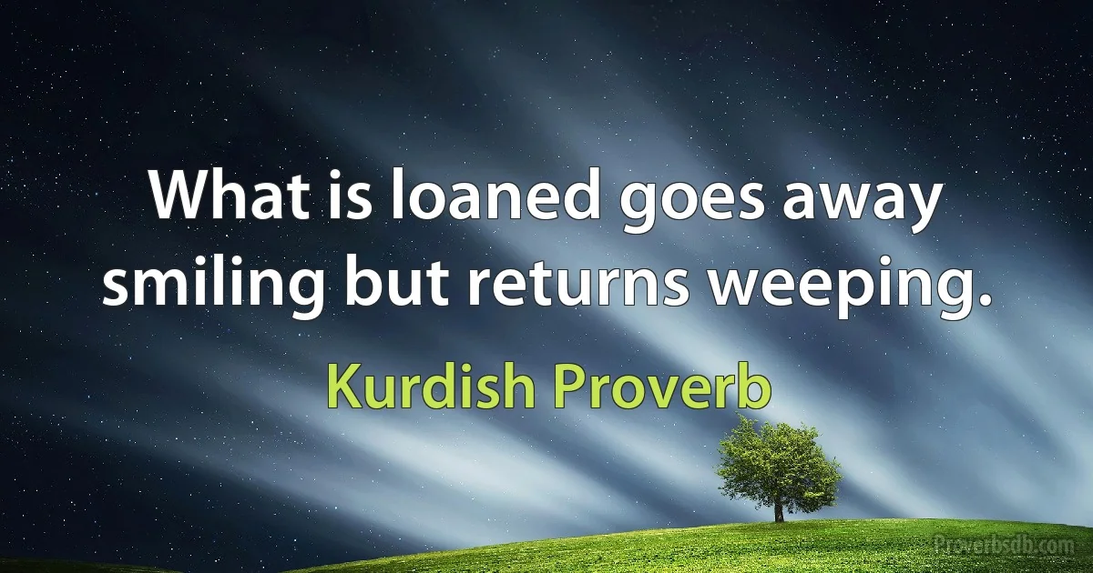 What is loaned goes away smiling but returns weeping. (Kurdish Proverb)