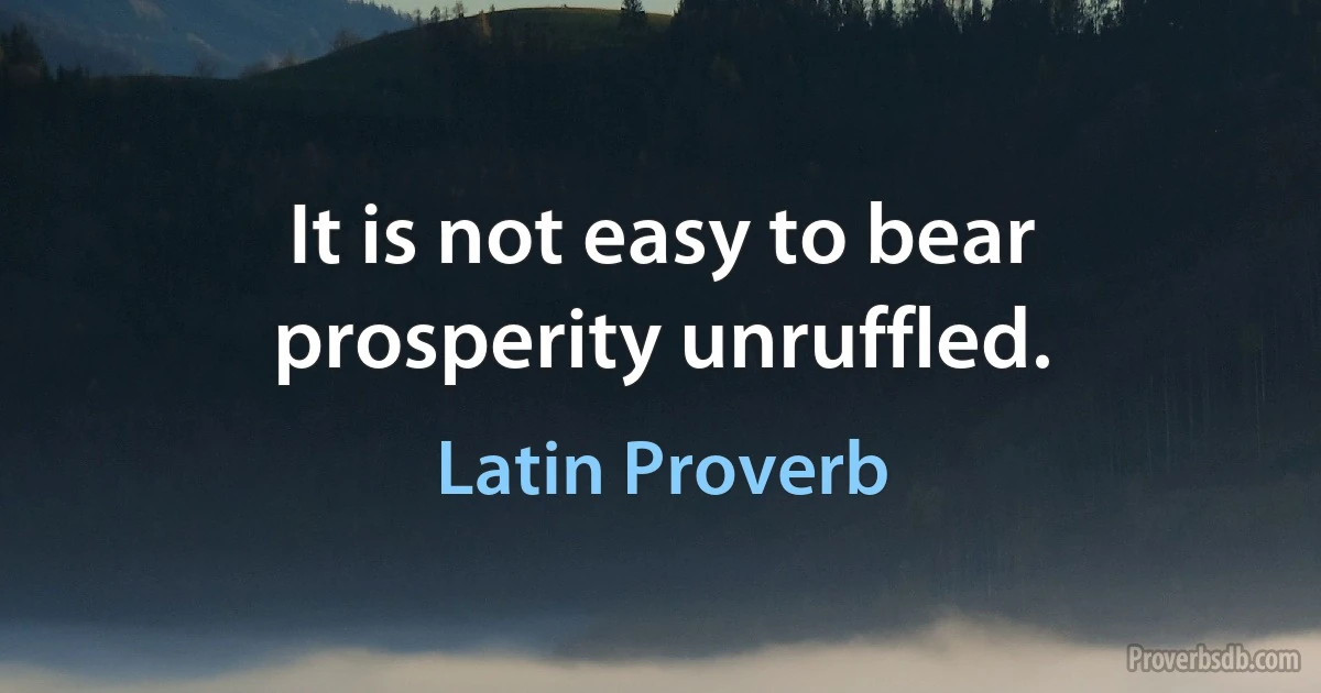 It is not easy to bear prosperity unruffled. (Latin Proverb)