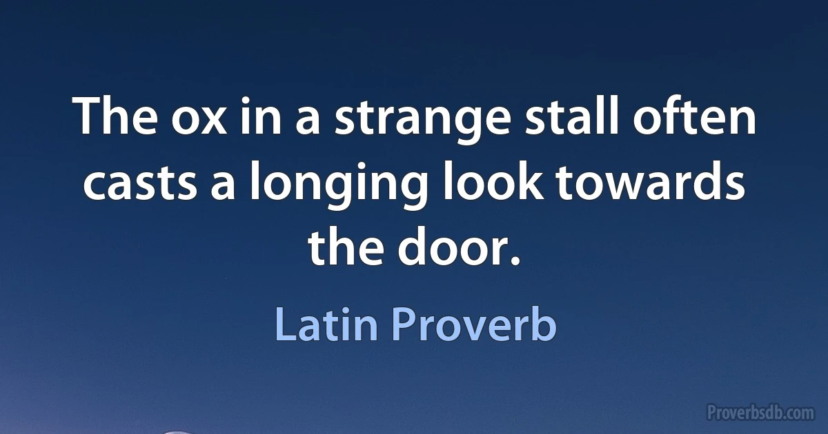 The ox in a strange stall often casts a longing look towards the door. (Latin Proverb)