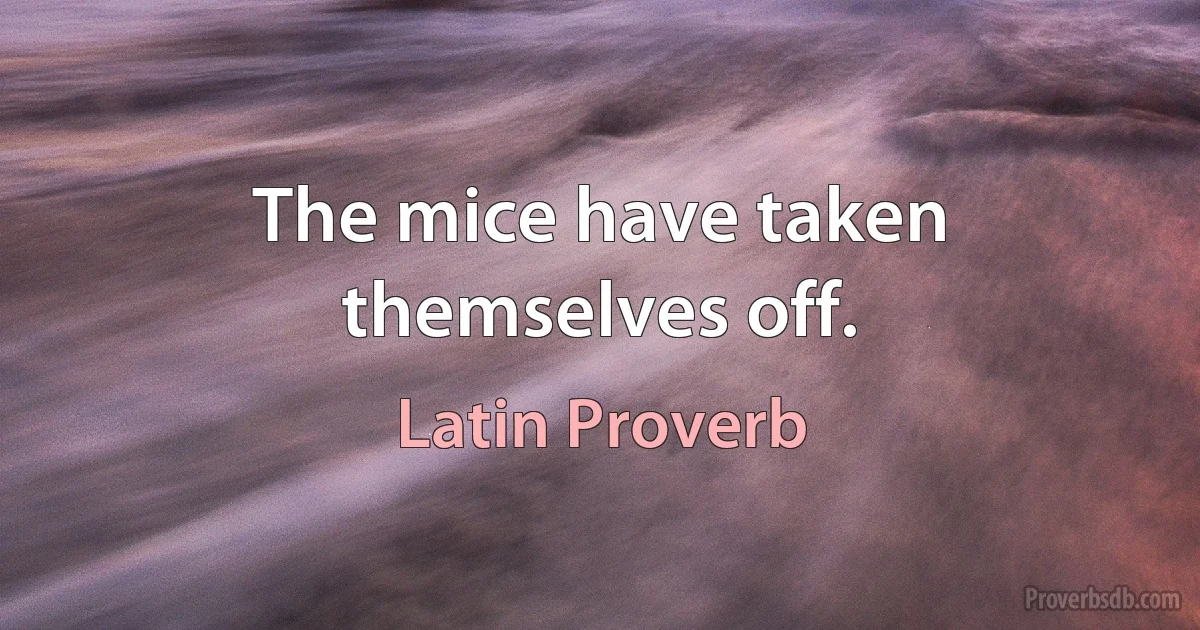 The mice have taken themselves off. (Latin Proverb)