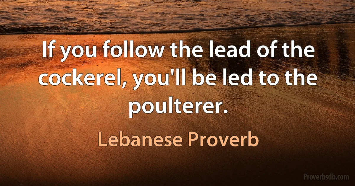 If you follow the lead of the cockerel, you'll be led to the poulterer. (Lebanese Proverb)