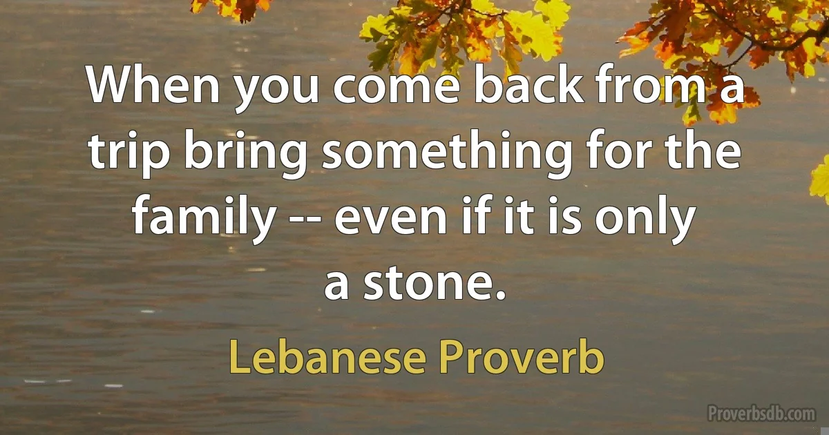 When you come back from a trip bring something for the family -- even if it is only a stone. (Lebanese Proverb)