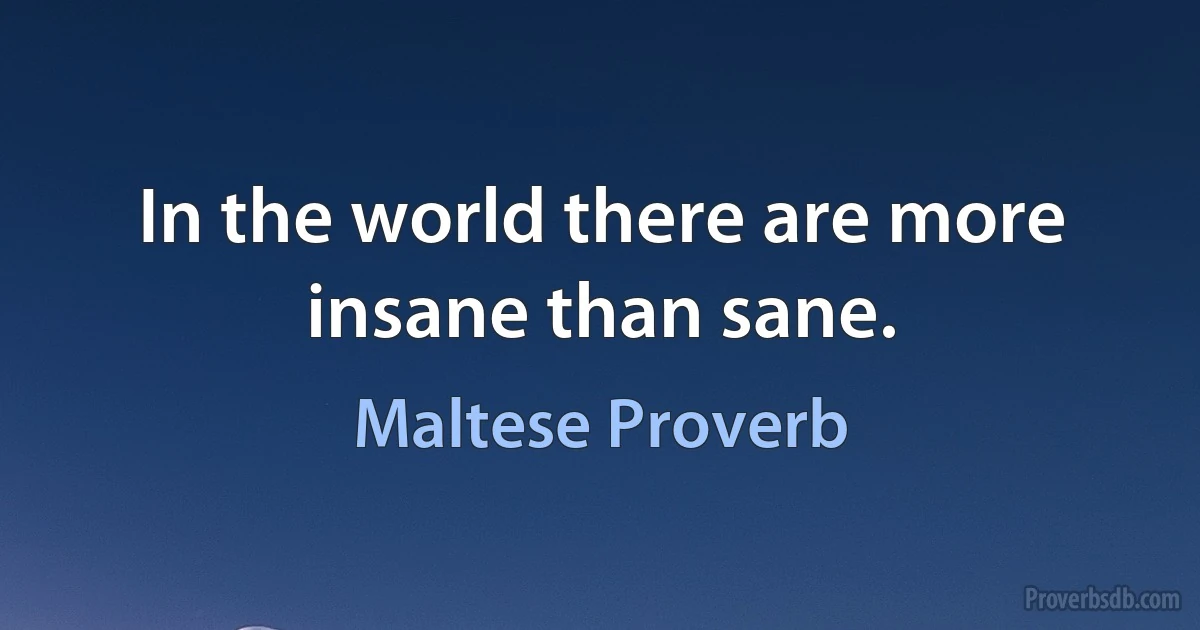 In the world there are more insane than sane. (Maltese Proverb)