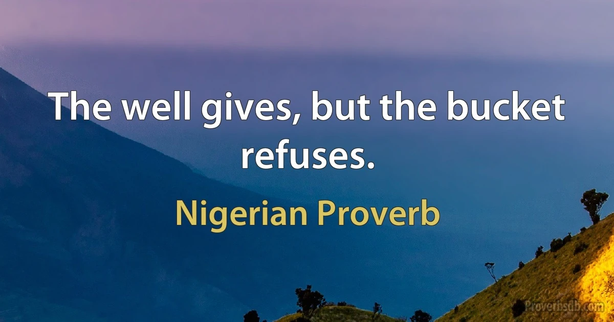 The well gives, but the bucket refuses. (Nigerian Proverb)