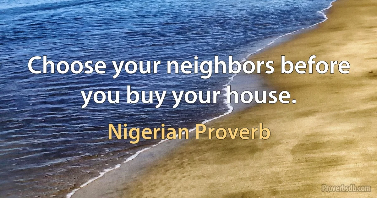 Choose your neighbors before you buy your house. (Nigerian Proverb)