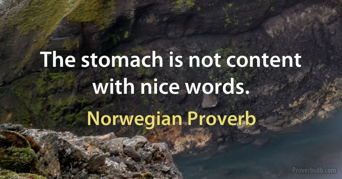 The stomach is not content with nice words. (Norwegian Proverb)