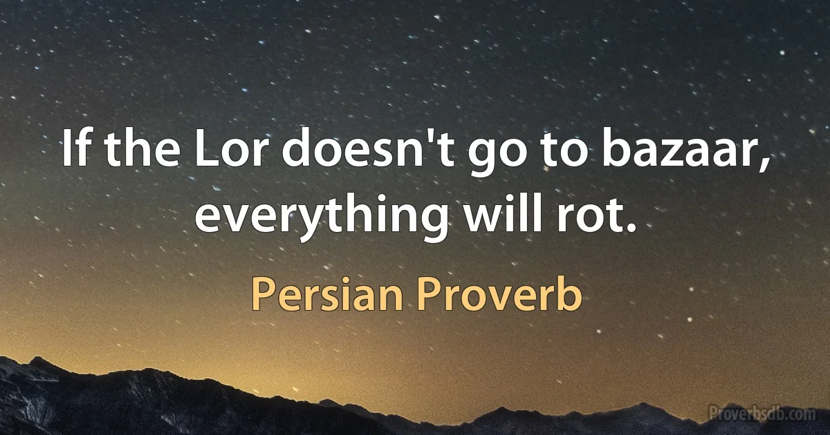 If the Lor doesn't go to bazaar, everything will rot. (Persian Proverb)