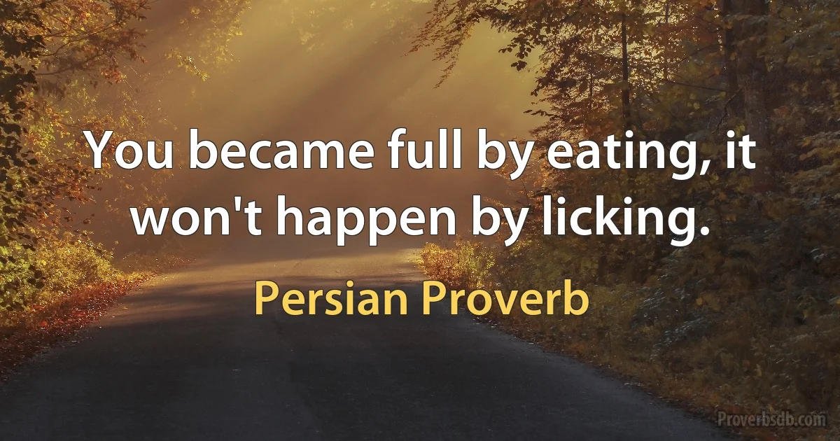 You became full by eating, it won't happen by licking. (Persian Proverb)