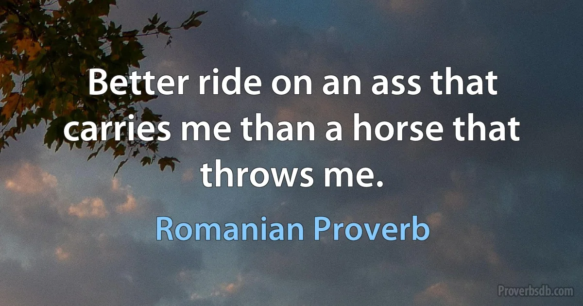 Better ride on an ass that carries me than a horse that throws me. (Romanian Proverb)