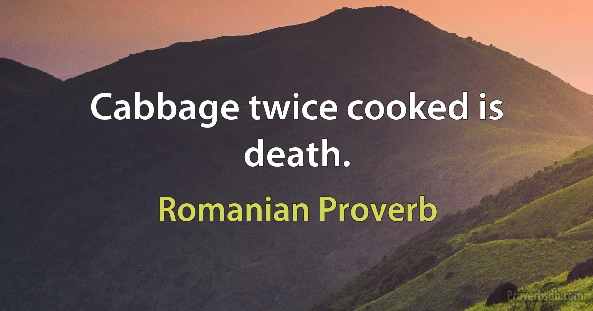 Cabbage twice cooked is death. (Romanian Proverb)