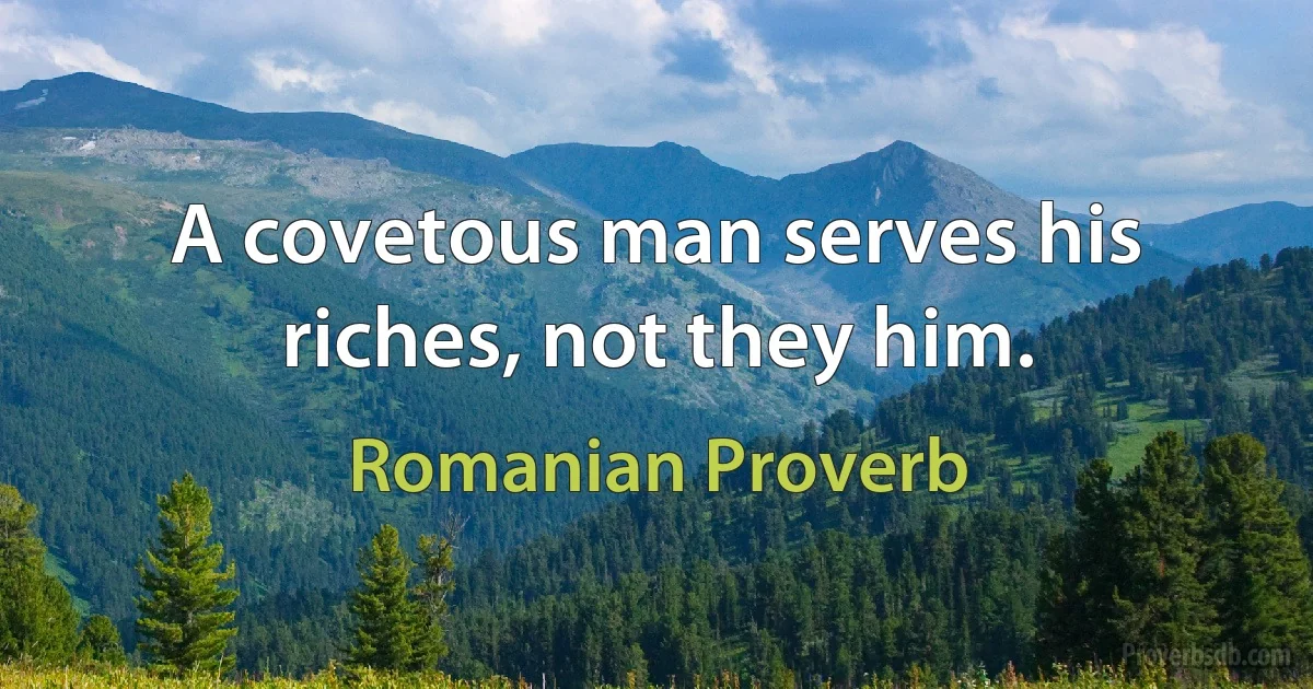 A covetous man serves his riches, not they him. (Romanian Proverb)