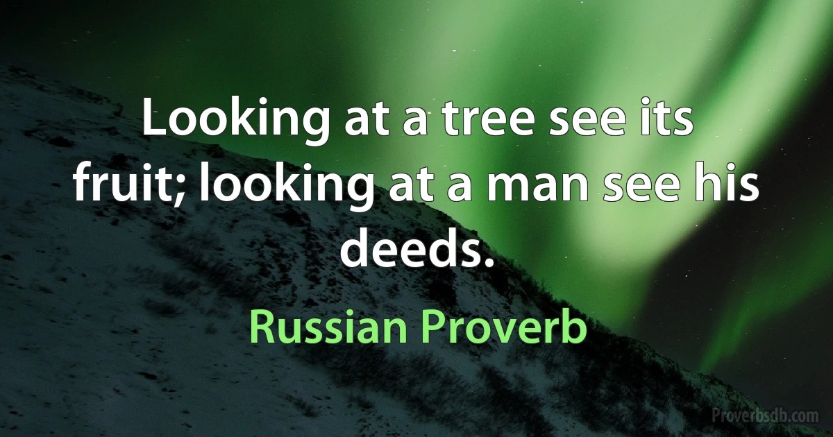 Looking at a tree see its fruit; looking at a man see his deeds. (Russian Proverb)