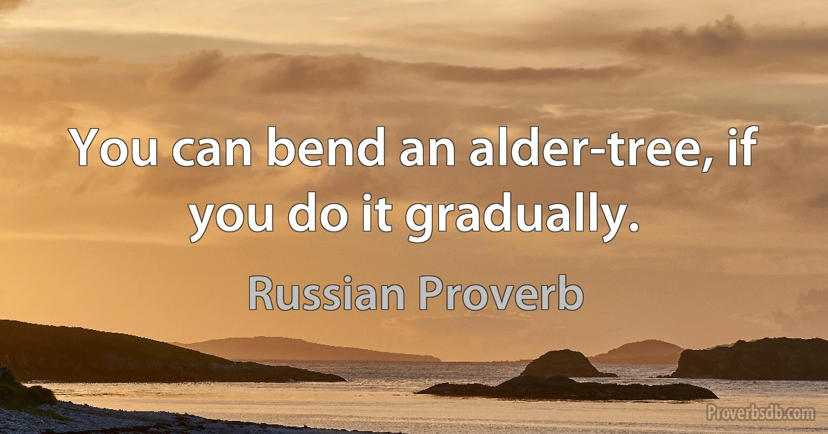 You can bend an alder-tree, if you do it gradually. (Russian Proverb)