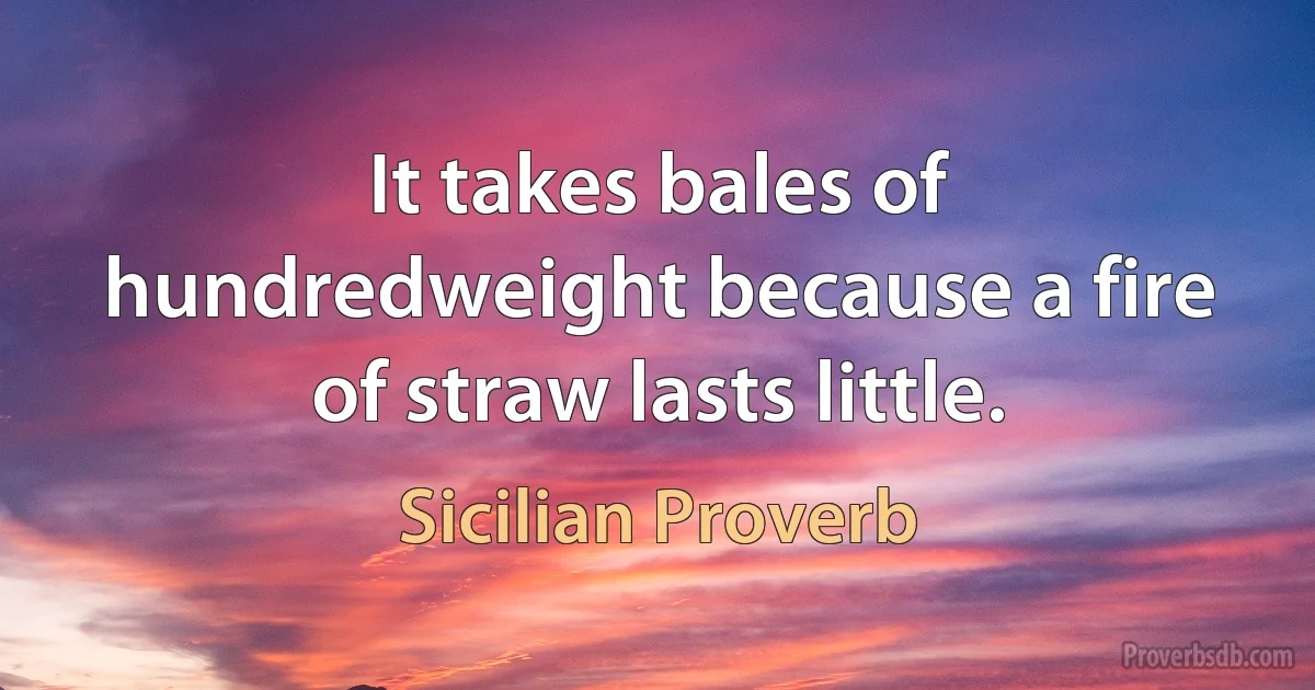 It takes bales of hundredweight because a fire of straw lasts little. (Sicilian Proverb)