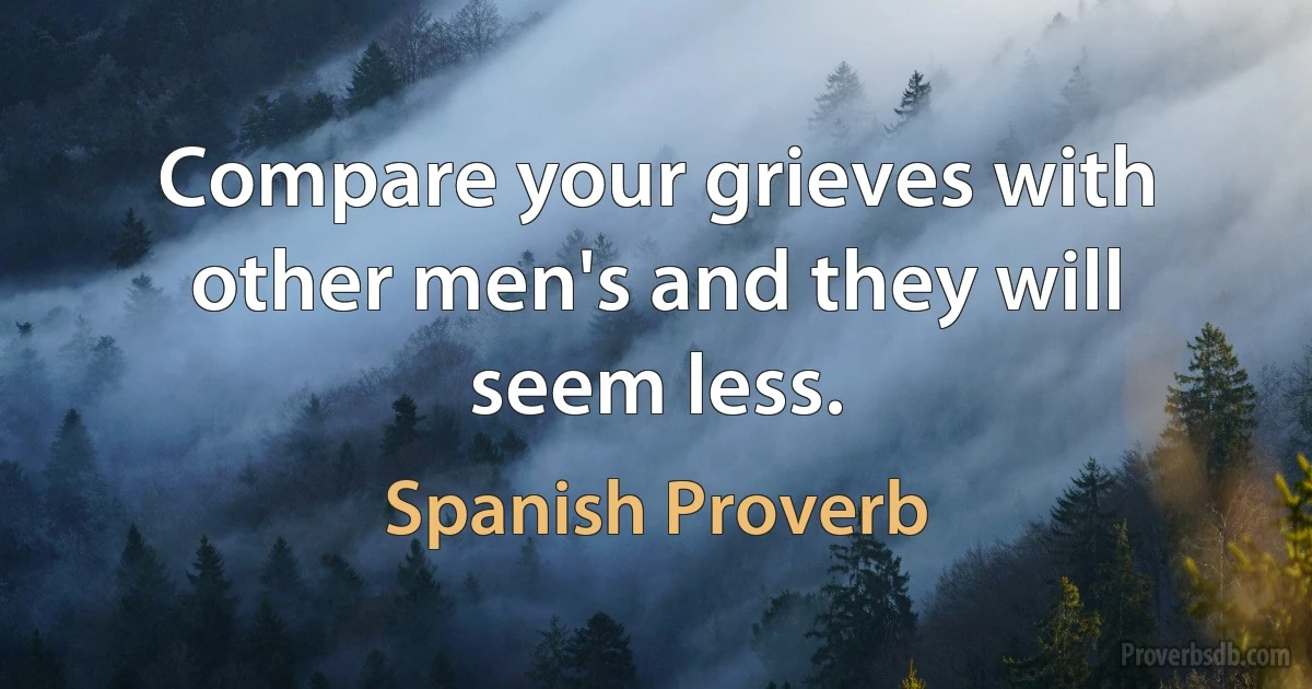 Compare your grieves with other men's and they will seem less. (Spanish Proverb)