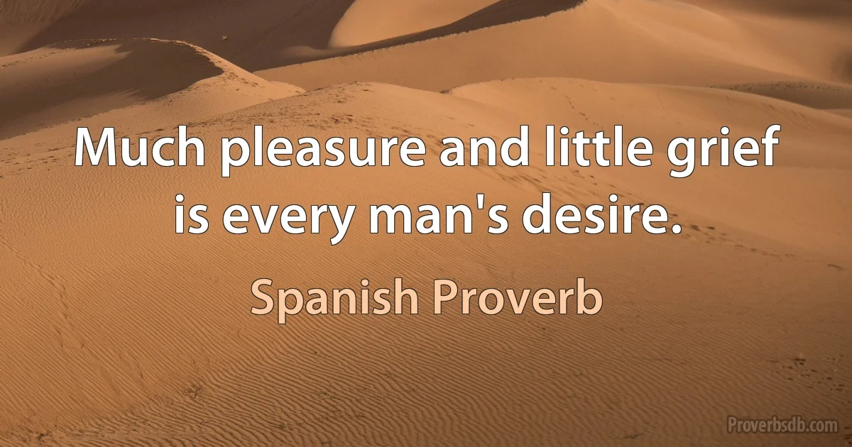 Much pleasure and little grief is every man's desire. (Spanish Proverb)