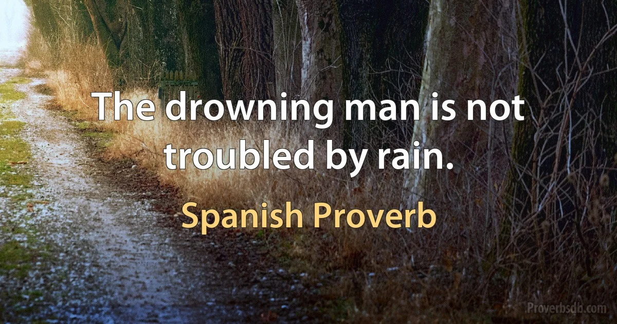 The drowning man is not troubled by rain. (Spanish Proverb)