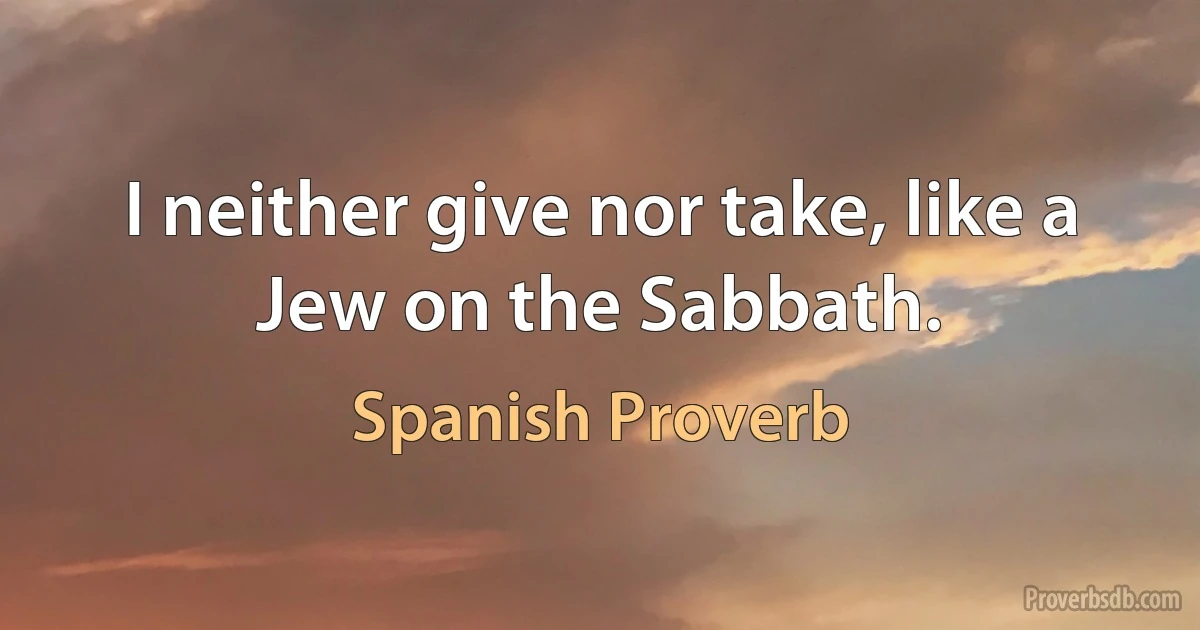 I neither give nor take, like a Jew on the Sabbath. (Spanish Proverb)