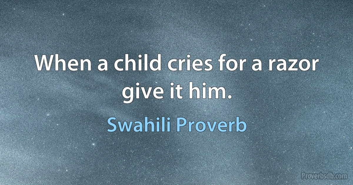 When a child cries for a razor give it him. (Swahili Proverb)