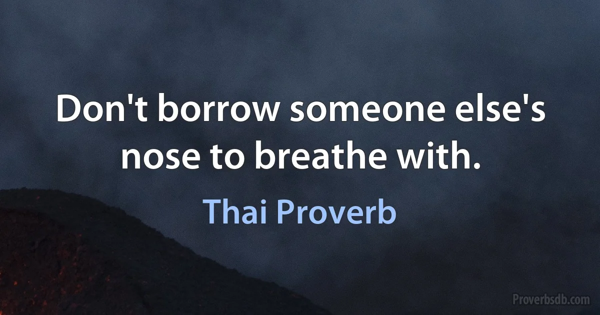 Don't borrow someone else's nose to breathe with. (Thai Proverb)