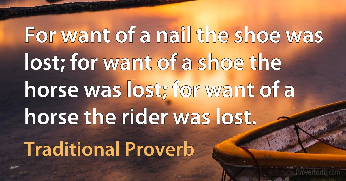 For want of a nail the shoe was lost; for want of a shoe the horse was lost; for want of a horse the rider was lost. (Traditional Proverb)