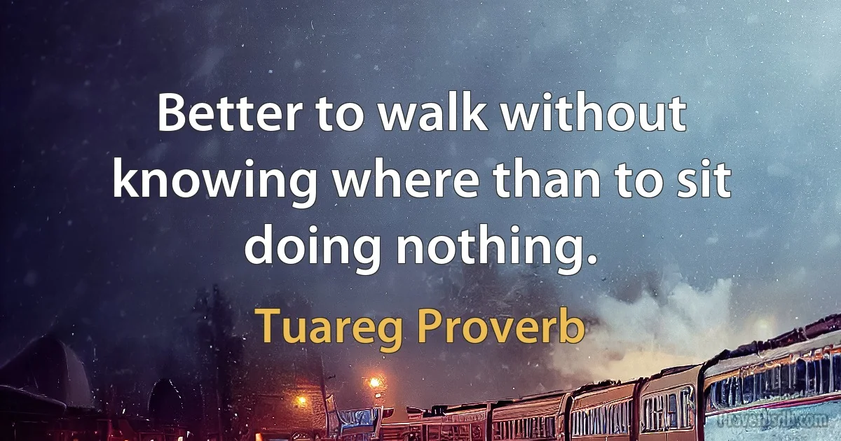 Better to walk without knowing where than to sit doing nothing. (Tuareg Proverb)