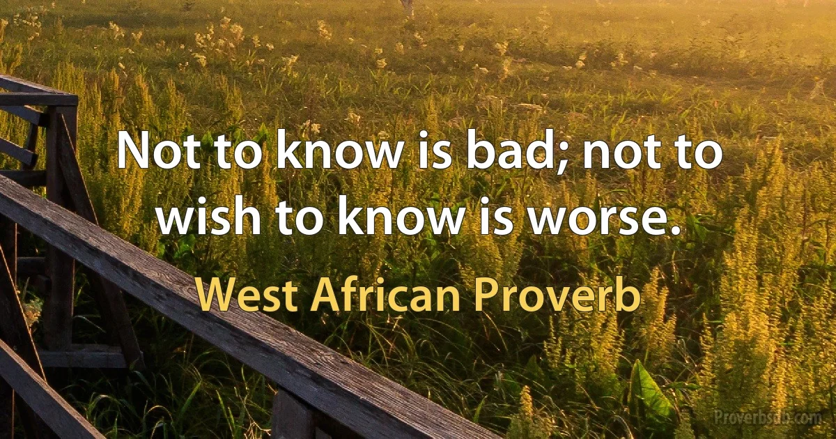 Not to know is bad; not to wish to know is worse. (West African Proverb)