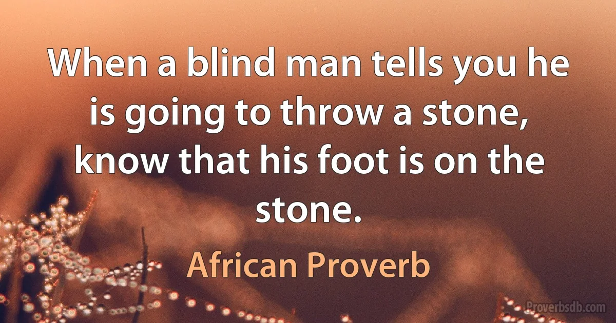 When a blind man tells you he is going to throw a stone, know that his foot is on the stone. (African Proverb)