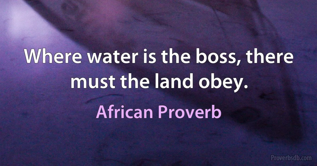 Where water is the boss, there must the land obey. (African Proverb)