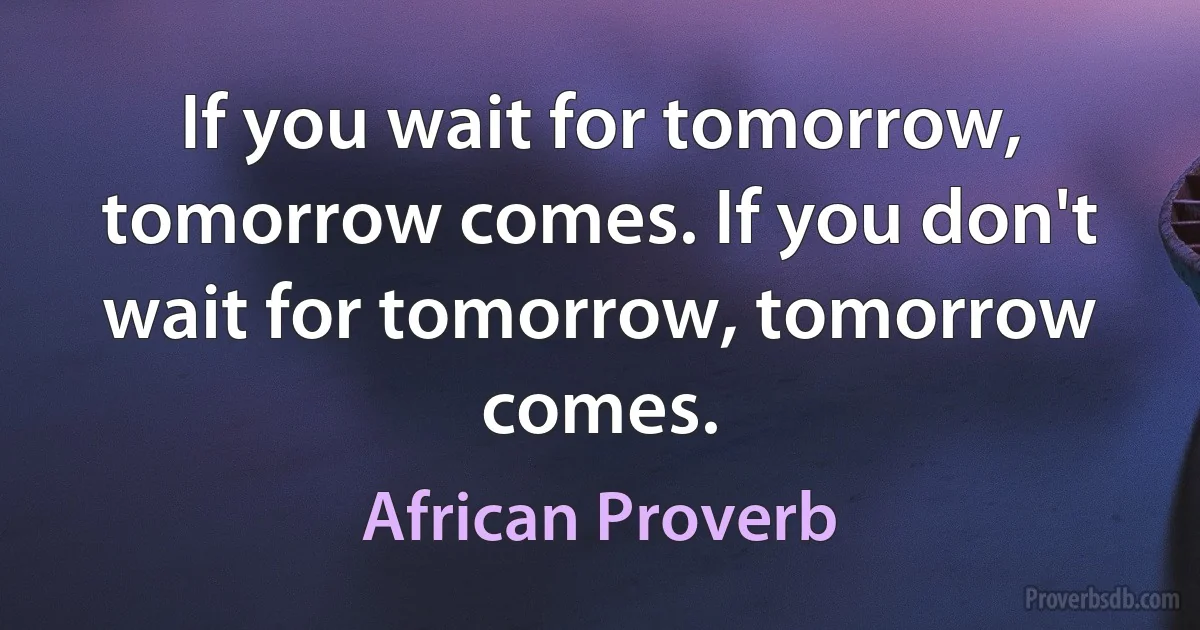 If you wait for tomorrow, tomorrow comes. If you don't wait for tomorrow, tomorrow comes. (African Proverb)