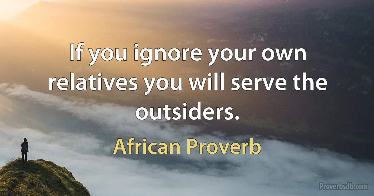 If you ignore your own relatives you will serve the outsiders. (African Proverb)