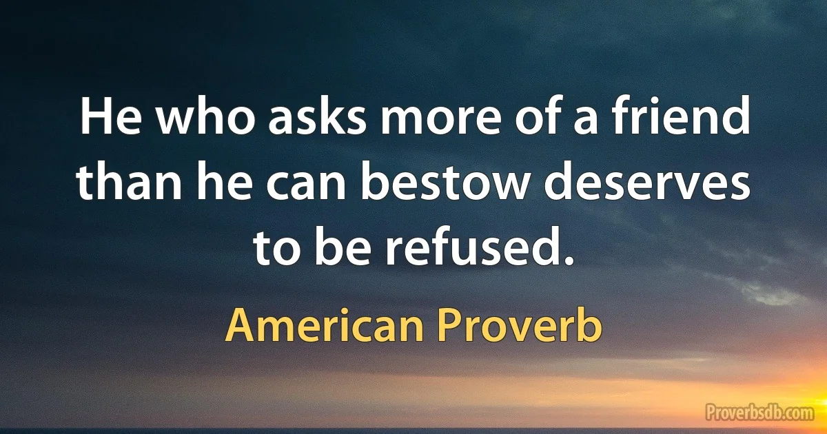 He who asks more of a friend than he can bestow deserves to be refused. (American Proverb)