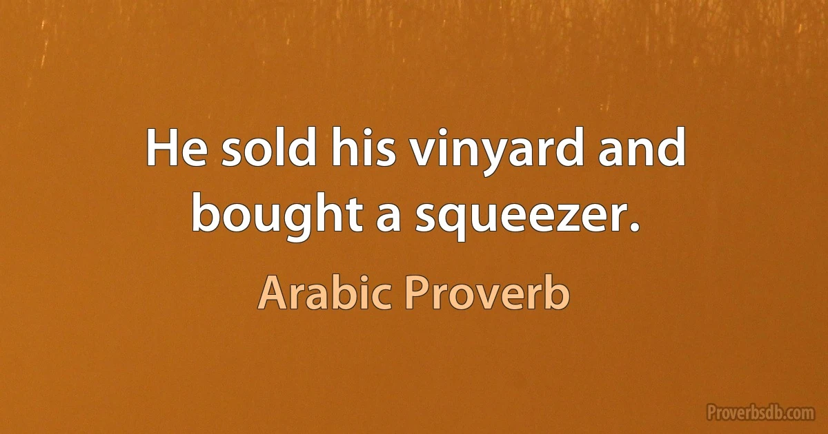 He sold his vinyard and bought a squeezer. (Arabic Proverb)