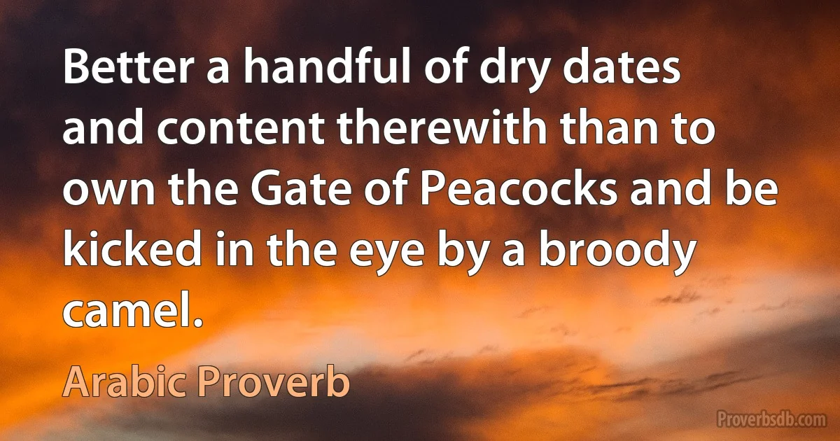 Better a handful of dry dates and content therewith than to own the Gate of Peacocks and be kicked in the eye by a broody camel. (Arabic Proverb)