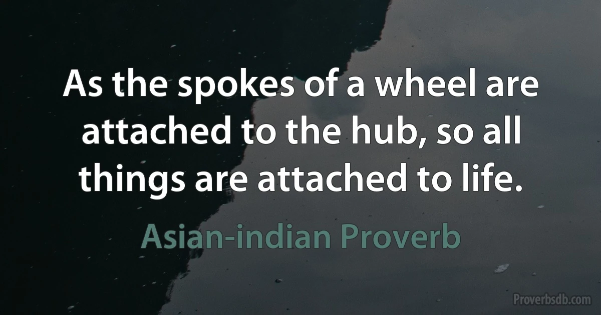 As the spokes of a wheel are attached to the hub, so all things are attached to life. (Asian-indian Proverb)