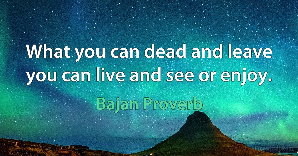 What you can dead and leave you can live and see or enjoy. (Bajan Proverb)