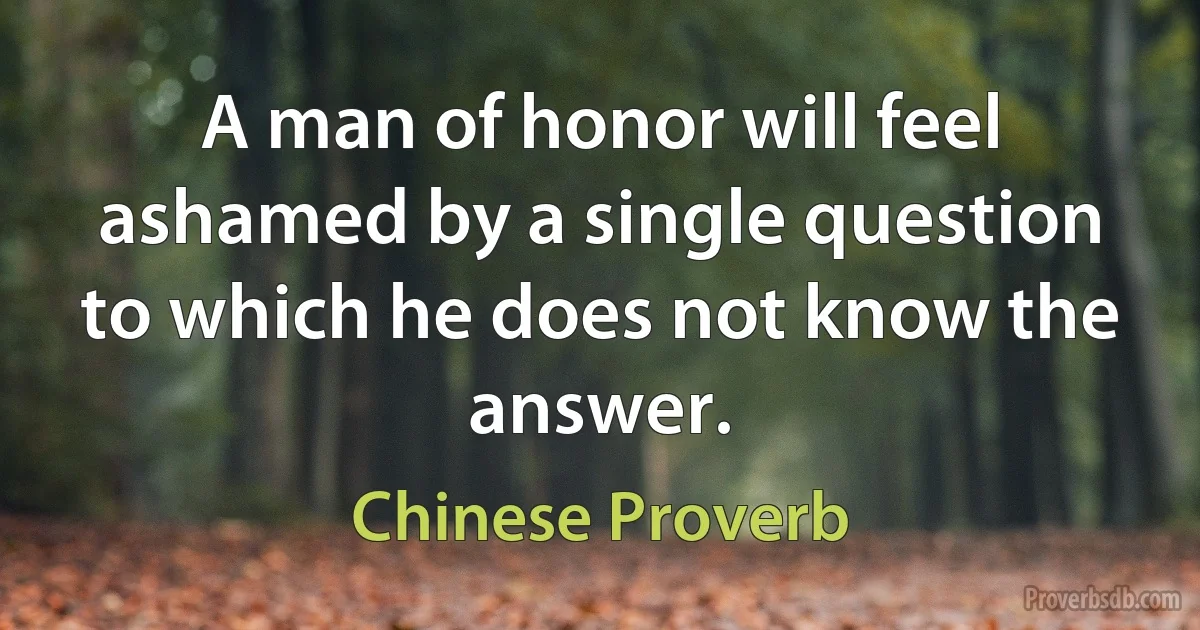 A man of honor will feel ashamed by a single question to which he does not know the answer. (Chinese Proverb)