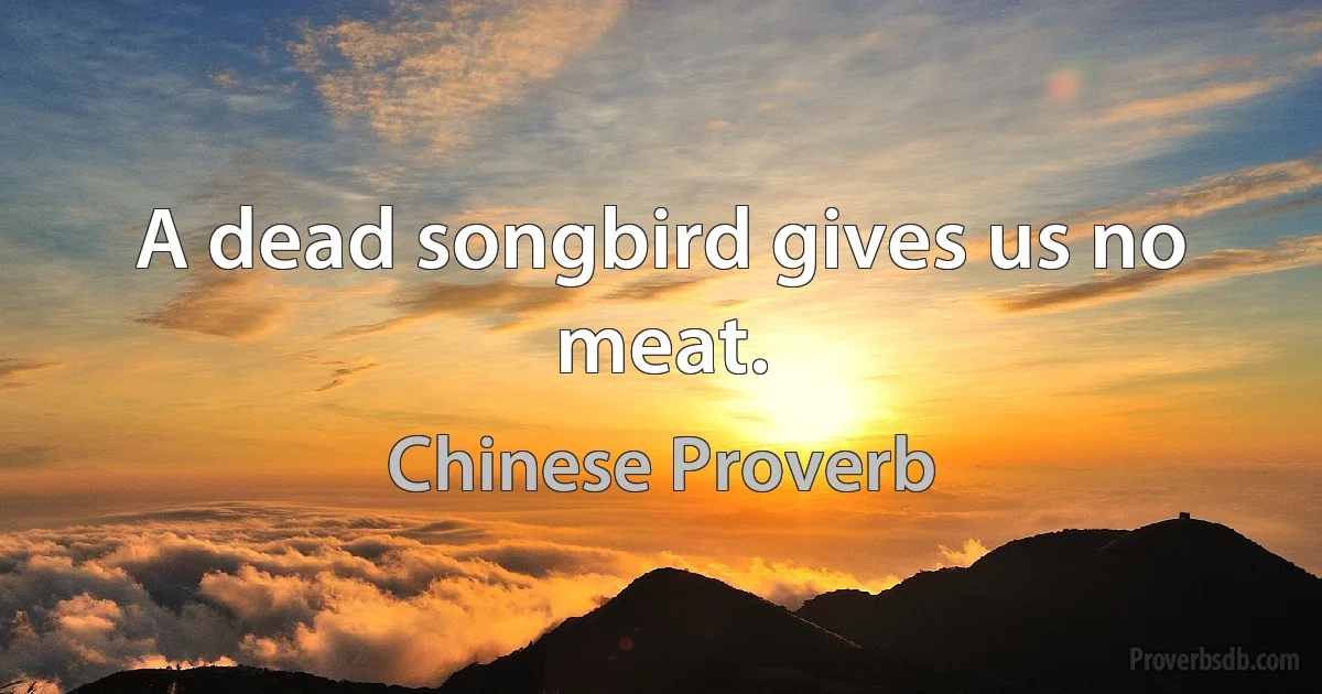 A dead songbird gives us no meat. (Chinese Proverb)