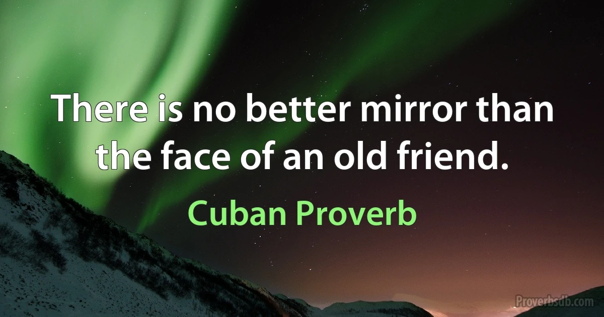 There is no better mirror than the face of an old friend. (Cuban Proverb)