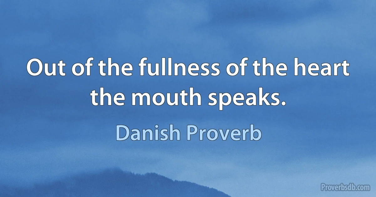 Out of the fullness of the heart the mouth speaks. (Danish Proverb)