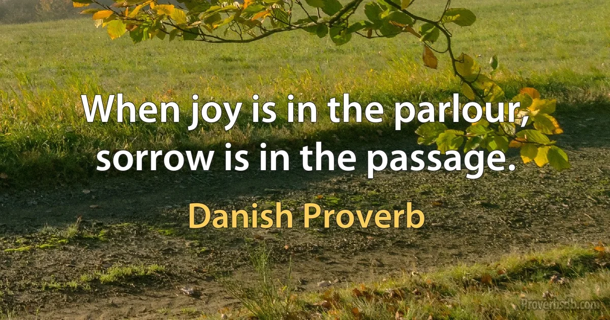 When joy is in the parlour, sorrow is in the passage. (Danish Proverb)