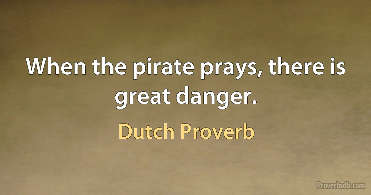 When the pirate prays, there is great danger. (Dutch Proverb)